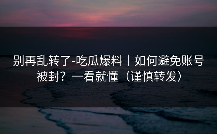 别再乱转了-吃瓜爆料｜如何避免账号被封？一看就懂（谨慎转发）