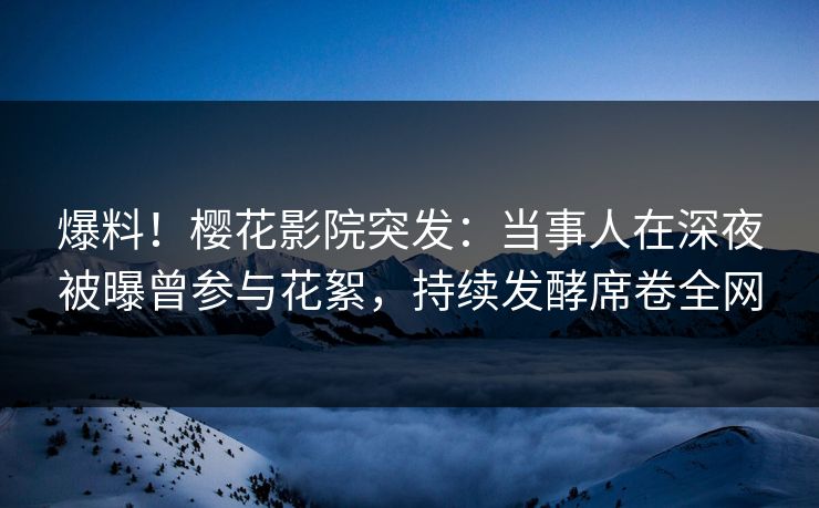 爆料！樱花影院突发：当事人在深夜被曝曾参与花絮，持续发酵席卷全网