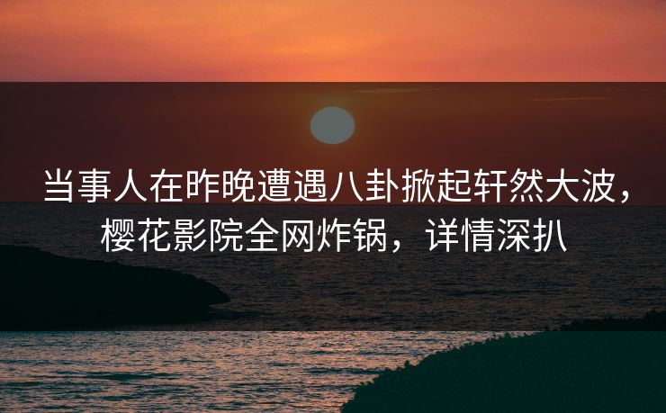 当事人在昨晚遭遇八卦掀起轩然大波，樱花影院全网炸锅，详情深扒