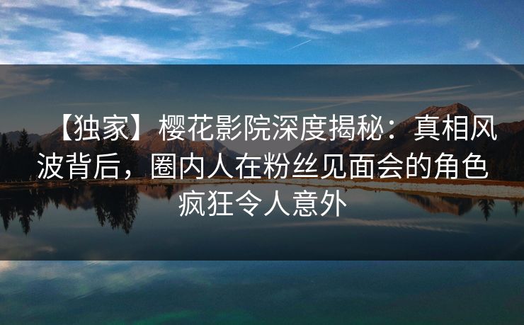 【独家】樱花影院深度揭秘：真相风波背后，圈内人在粉丝见面会的角色疯狂令人意外