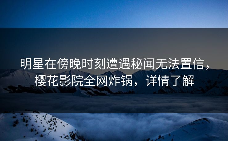 明星在傍晚时刻遭遇秘闻无法置信，樱花影院全网炸锅，详情了解
