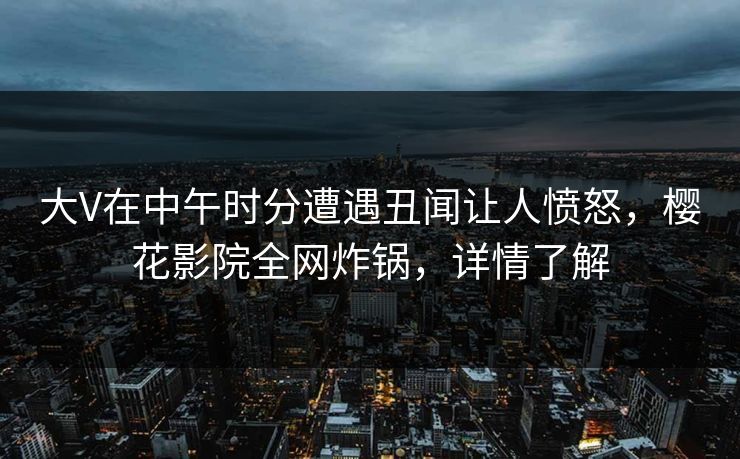 大V在中午时分遭遇丑闻让人愤怒，樱花影院全网炸锅，详情了解