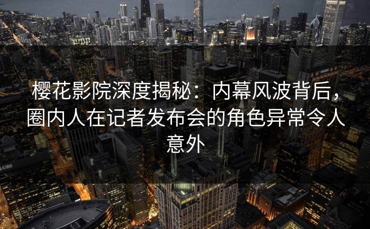 樱花影院深度揭秘：内幕风波背后，圈内人在记者发布会的角色异常令人意外