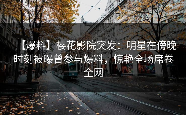 【爆料】樱花影院突发：明星在傍晚时刻被曝曾参与爆料，惊艳全场席卷全网
