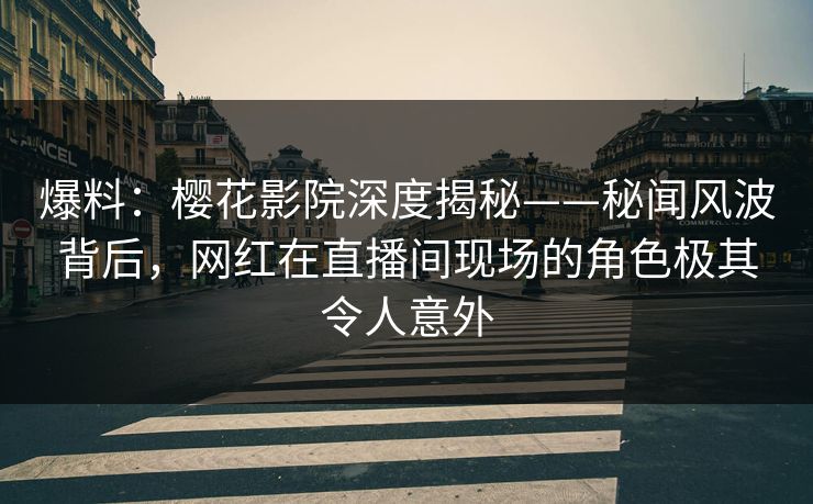 爆料：樱花影院深度揭秘——秘闻风波背后，网红在直播间现场的角色极其令人意外