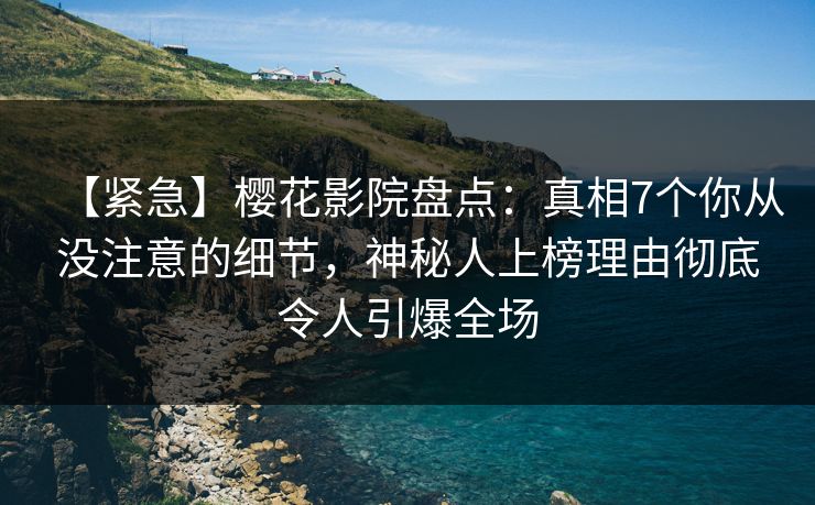 【紧急】樱花影院盘点：真相7个你从没注意的细节，神秘人上榜理由彻底令人引爆全场