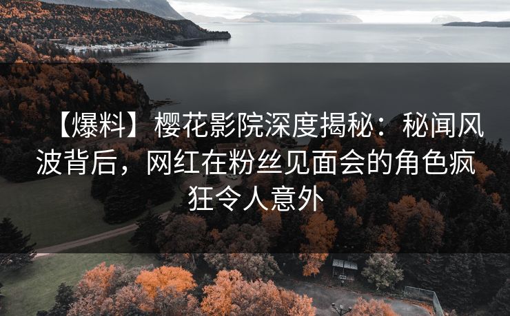 【爆料】樱花影院深度揭秘：秘闻风波背后，网红在粉丝见面会的角色疯狂令人意外