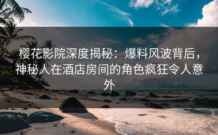 樱花影院深度揭秘：爆料风波背后，神秘人在酒店房间的角色疯狂令人意外