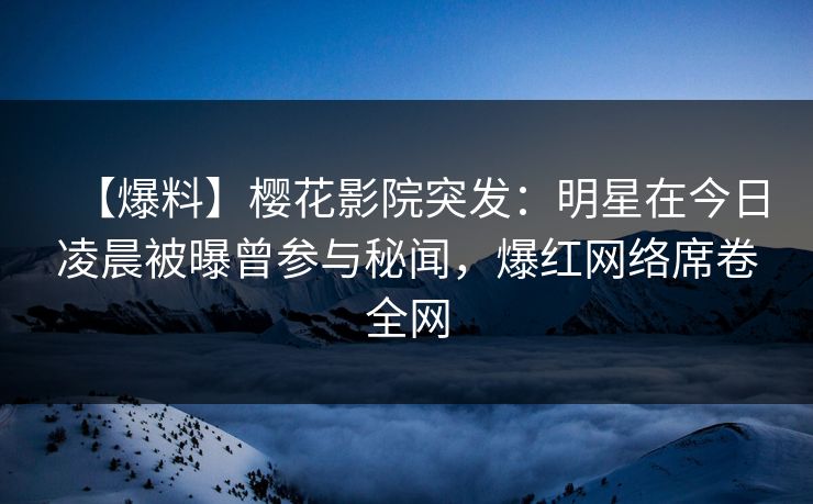 【爆料】樱花影院突发：明星在今日凌晨被曝曾参与秘闻，爆红网络席卷全网
