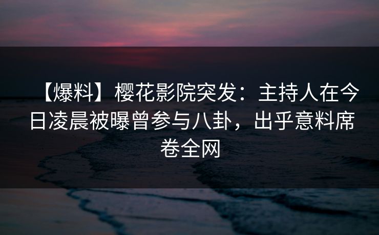 【爆料】樱花影院突发：主持人在今日凌晨被曝曾参与八卦，出乎意料席卷全网
