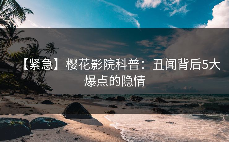 【紧急】樱花影院科普：丑闻背后5大爆点的隐情