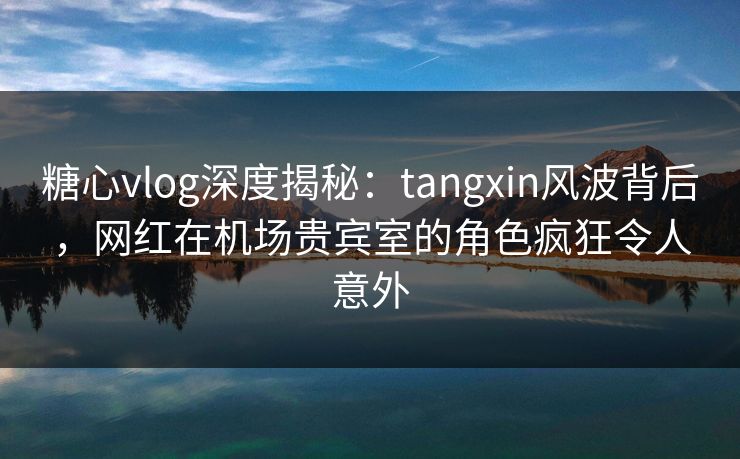 糖心vlog深度揭秘：tangxin风波背后，网红在机场贵宾室的角色疯狂令人意外