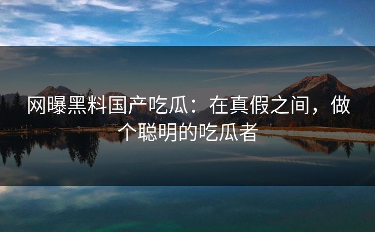 网曝黑料国产吃瓜：在真假之间，做个聪明的吃瓜者