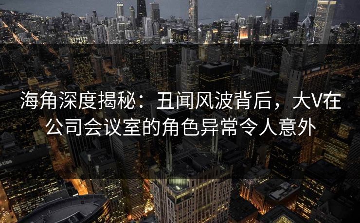 海角深度揭秘：丑闻风波背后，大V在公司会议室的角色异常令人意外