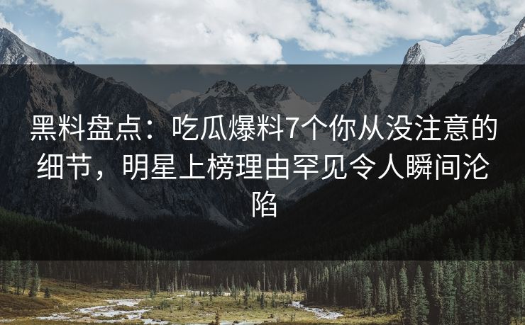 黑料盘点：吃瓜爆料7个你从没注意的细节，明星上榜理由罕见令人瞬间沦陷