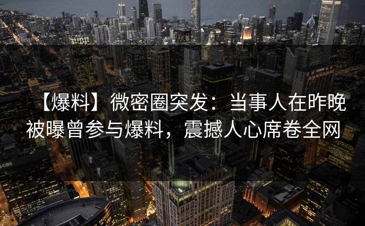 【爆料】微密圈突发：当事人在昨晚被曝曾参与爆料，震撼人心席卷全网