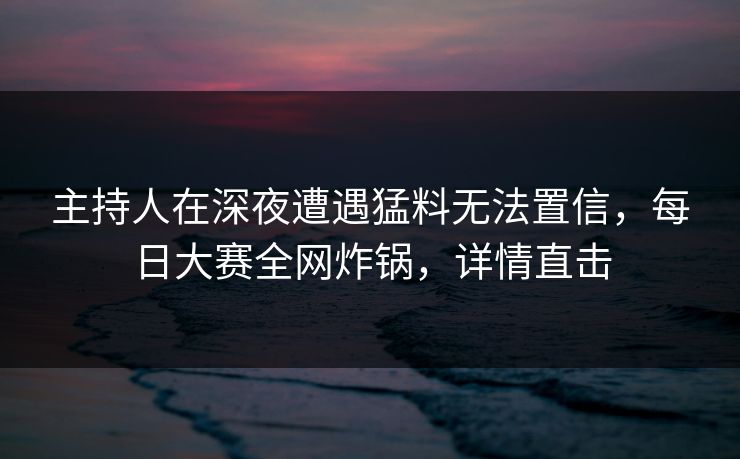 主持人在深夜遭遇猛料无法置信,每日大赛全网炸锅,详情直击 主持人在深夜遭遇猛料无法置信,每日大赛全网炸锅,详情直击