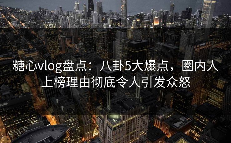糖心vlog盘点：八卦5大爆点，圈内人上榜理由彻底令人引发众怒