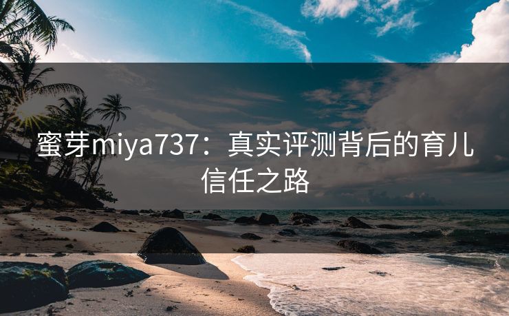 蜜芽miya737：真实评测背后的育儿信任之路