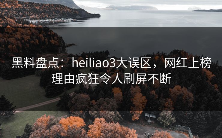 黑料盘点：heiliao3大误区，网红上榜理由疯狂令人刷屏不断