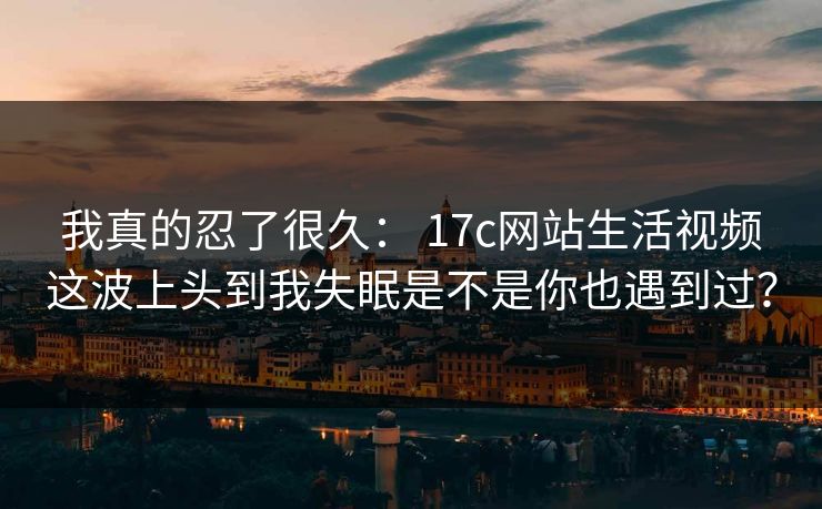 我真的忍了很久： 17c网站生活视频这波上头到我失眠是不是你也遇到过？