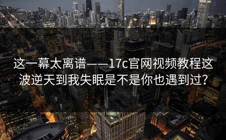 这一幕太离谱——17c官网视频教程这波逆天到我失眠是不是你也遇到过？