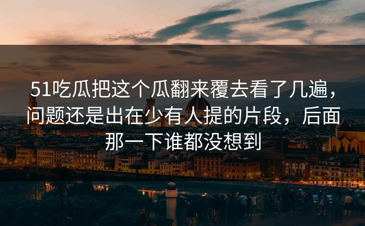 51吃瓜把这个瓜翻来覆去看了几遍，问题还是出在少有人提的片段，后面那一下谁都没想到